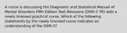 A nurse is discussing the Diagnostic and Statistical Manual of Mental Disorders Fifth Edition Text Revisions (DSM-5 TR) with a newly licensed practical nurse. Which of the following statements by the newly licensed nurse indicates an understanding of the DSM-5?