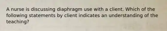 A nurse is discussing diaphragm use with a client. Which of the following statements by client indicates an understanding of the teaching?