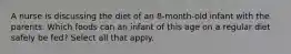 A nurse is discussing the diet of an 8-month-old infant with the parents. Which foods can an infant of this age on a regular diet safely be fed? Select all that apply.