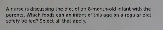 A nurse is discussing the diet of an 8-month-old infant with the parents. Which foods can an infant of this age on a regular diet safely be fed? Select all that apply.