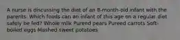 A nurse is discussing the diet of an 8-month-old infant with the parents. Which foods can an infant of this age on a regular diet safely be fed? Whole milk Pureed pears Pureed carrots Soft-boiled eggs Mashed sweet potatoes