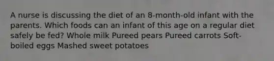 A nurse is discussing the diet of an 8-month-old infant with the parents. Which foods can an infant of this age on a regular diet safely be fed? Whole milk Pureed pears Pureed carrots Soft-boiled eggs Mashed sweet potatoes