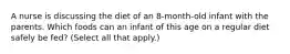 A nurse is discussing the diet of an 8-month-old infant with the parents. Which foods can an infant of this age on a regular diet safely be fed? (Select all that apply.)