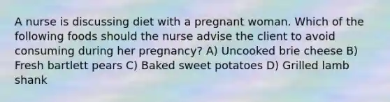 A nurse is discussing diet with a pregnant woman. Which of the following foods should the nurse advise the client to avoid consuming during her pregnancy? A) Uncooked brie cheese B) Fresh bartlett pears C) Baked sweet potatoes D) Grilled lamb shank