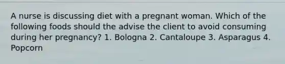 A nurse is discussing diet with a pregnant woman. Which of the following foods should the advise the client to avoid consuming during her pregnancy? 1. Bologna 2. Cantaloupe 3. Asparagus 4. Popcorn