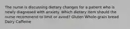 The nurse is discussing dietary changes for a patient who is newly diagnosed with anxiety. Which dietary item should the nurse recommend to limit or avoid? Gluten Whole-grain bread Dairy Caffeine