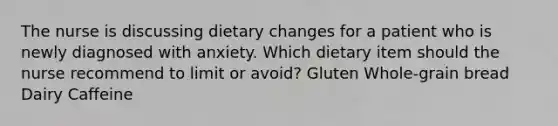 The nurse is discussing dietary changes for a patient who is newly diagnosed with anxiety. Which dietary item should the nurse recommend to limit or avoid? Gluten Whole-grain bread Dairy Caffeine