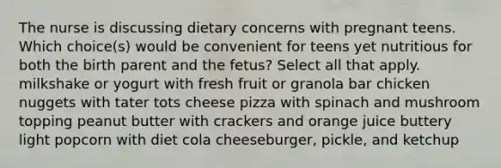 The nurse is discussing dietary concerns with pregnant teens. Which choice(s) would be convenient for teens yet nutritious for both the birth parent and the fetus? Select all that apply. milkshake or yogurt with fresh fruit or granola bar chicken nuggets with tater tots cheese pizza with spinach and mushroom topping peanut butter with crackers and orange juice buttery light popcorn with diet cola cheeseburger, pickle, and ketchup