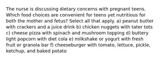 The nurse is discussing dietary concerns with pregnant teens. Which food choices are convenient for teens yet nutritious for both the mother and fetus? Select all that apply. a) peanut butter with crackers and a juice drink b) chicken nuggets with tater tots c) cheese pizza with spinach and mushroom topping d) buttery light popcorn with diet cola e) milkshake or yogurt with fresh fruit or granola bar f) cheeseburger with tomato, lettuce, pickle, ketchup, and baked potato