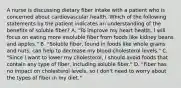 A nurse is discussing dietary fiber intake with a patient who is concerned about cardiovascular health. Which of the following statements by the patient indicates an understanding of the benefits of soluble fiber? A. "To improve my heart health, I will focus on eating more insoluble fiber from foods like kidney beans and apples." B. "Soluble fiber, found in foods like whole grains and nuts, can help to decrease my blood cholesterol levels." C. "Since I want to lower my cholesterol, I should avoid foods that contain any type of fiber, including soluble fiber." D. "Fiber has no impact on cholesterol levels, so I don't need to worry about the types of fiber in my diet."