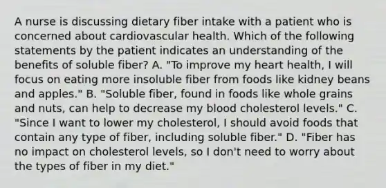 A nurse is discussing dietary fiber intake with a patient who is concerned about cardiovascular health. Which of the following statements by the patient indicates an understanding of the benefits of soluble fiber? A. "To improve my heart health, I will focus on eating more insoluble fiber from foods like kidney beans and apples." B. "Soluble fiber, found in foods like whole grains and nuts, can help to decrease my blood cholesterol levels." C. "Since I want to lower my cholesterol, I should avoid foods that contain any type of fiber, including soluble fiber." D. "Fiber has no impact on cholesterol levels, so I don't need to worry about the types of fiber in my diet."