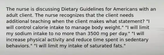 The nurse is discussing Dietary Guidelines for Americans with an adult client. The nurse recognizes that the client needs additional teaching when the client makes what statement? "I will control calorie intake to manage body weight." "I will limit my sodium intake to no more than 3500 mg per day." "I will increase physical activity and reduce time spent in sedentary behaviors." "I will limit my intake of saturated fats."