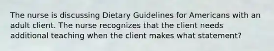 The nurse is discussing Dietary Guidelines for Americans with an adult client. The nurse recognizes that the client needs additional teaching when the client makes what statement?