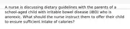 A nurse is discussing dietary guidelines with the parents of a school-aged child with irritable bowel disease (IBD) who is anorexic. What should the nurse instruct them to offer their child to ensure sufficient intake of calories?