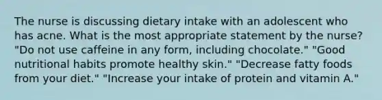 The nurse is discussing dietary intake with an adolescent who has acne. What is the most appropriate statement by the nurse? "Do not use caffeine in any form, including chocolate." "Good nutritional habits promote healthy skin." "Decrease fatty foods from your diet." "Increase your intake of protein and vitamin A."