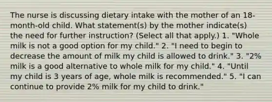 The nurse is discussing dietary intake with the mother of an 18-month-old child. What statement(s) by the mother indicate(s) the need for further instruction? (Select all that apply.) 1. "Whole milk is not a good option for my child." 2. "I need to begin to decrease the amount of milk my child is allowed to drink." 3. "2% milk is a good alternative to whole milk for my child." 4. "Until my child is 3 years of age, whole milk is recommended." 5. "I can continue to provide 2% milk for my child to drink."