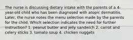 The nurse is discussing dietary intake with the parents of a 4-year-old child who has been diagnosed with atopic dermatitis. Later, the nurse notes the menu selection made by the parents for the child. Which selection indicates the need for further instruction? 1. peanut butter and jelly sandwich 2. carrot and celery sticks 3. tomato soup 4. chicken nuggets