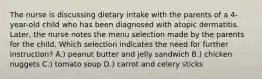 The nurse is discussing dietary intake with the parents of a 4-year-old child who has been diagnosed with atopic dermatitis. Later, the nurse notes the menu selection made by the parents for the child. Which selection indicates the need for further instruction? A.) peanut butter and jelly sandwich B.) chicken nuggets C.) tomato soup D.) carrot and celery sticks