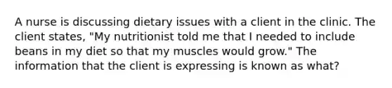 A nurse is discussing dietary issues with a client in the clinic. The client states, "My nutritionist told me that I needed to include beans in my diet so that my muscles would grow." The information that the client is expressing is known as what?