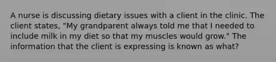 A nurse is discussing dietary issues with a client in the clinic. The client states, "My grandparent always told me that I needed to include milk in my diet so that my muscles would grow." The information that the client is expressing is known as what?