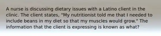 A nurse is discussing dietary issues with a Latino client in the clinic. The client states, "My nutritionist told me that I needed to include beans in my diet so that my muscles would grow." The information that the client is expressing is known as what?