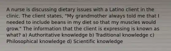 A nurse is discussing dietary issues with a Latino client in the clinic. The client states, "My grandmother always told me that I needed to include beans in my diet so that my muscles would grow." The information that the client is expressing is known as what? a) Authoritative knowledge b) Traditional knowledge c) Philosophical knowledge d) Scientific knowledge