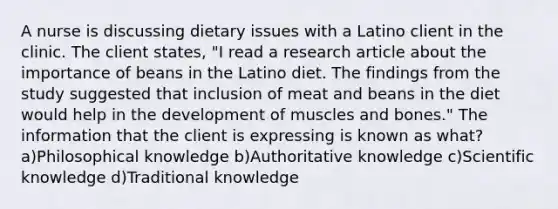 A nurse is discussing dietary issues with a Latino client in the clinic. The client states, "I read a research article about the importance of beans in the Latino diet. The findings from the study suggested that inclusion of meat and beans in the diet would help in the development of muscles and bones." The information that the client is expressing is known as what? a)Philosophical knowledge b)Authoritative knowledge c)Scientific knowledge d)Traditional knowledge