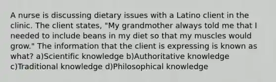 A nurse is discussing dietary issues with a Latino client in the clinic. The client states, "My grandmother always told me that I needed to include beans in my diet so that my muscles would grow." The information that the client is expressing is known as what? a)Scientific knowledge b)Authoritative knowledge c)Traditional knowledge d)Philosophical knowledge