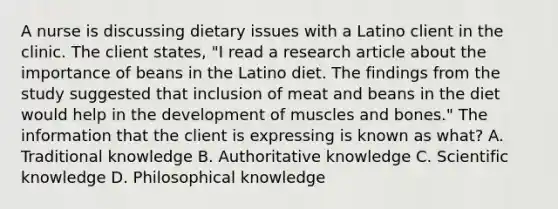 A nurse is discussing dietary issues with a Latino client in the clinic. The client states, "I read a research article about the importance of beans in the Latino diet. The findings from the study suggested that inclusion of meat and beans in the diet would help in the development of muscles and bones." The information that the client is expressing is known as what? A. Traditional knowledge B. Authoritative knowledge C. Scientific knowledge D. Philosophical knowledge