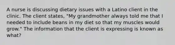 A nurse is discussing dietary issues with a Latino client in the clinic. The client states, "My grandmother always told me that I needed to include beans in my diet so that my muscles would grow." The information that the client is expressing is known as what?