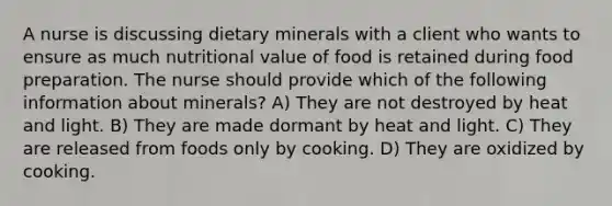 A nurse is discussing dietary minerals with a client who wants to ensure as much nutritional value of food is retained during food preparation. The nurse should provide which of the following information about minerals? A) They are not destroyed by heat and light. B) They are made dormant by heat and light. C) They are released from foods only by cooking. D) They are oxidized by cooking.