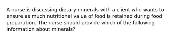 A nurse is discussing dietary minerals with a client who wants to ensure as much nutritional value of food is retained during food preparation. The nurse should provide which of the following information about minerals?