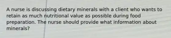 A nurse is discussing dietary minerals with a client who wants to retain as much nutritional value as possible during food preparation. The nurse should provide what information about minerals?