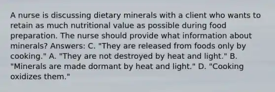 A nurse is discussing dietary minerals with a client who wants to retain as much nutritional value as possible during food preparation. The nurse should provide what information about minerals? Answers: C. "They are released from foods only by cooking." A. "They are not destroyed by heat and light." B. "Minerals are made dormant by heat and light." D. "Cooking oxidizes them."