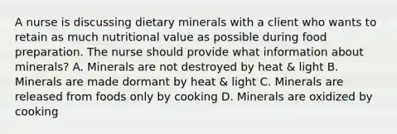 A nurse is discussing dietary minerals with a client who wants to retain as much nutritional value as possible during food preparation. The nurse should provide what information about minerals? A. Minerals are not destroyed by heat & light B. Minerals are made dormant by heat & light C. Minerals are released from foods only by cooking D. Minerals are oxidized by cooking