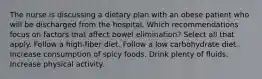 The nurse is discussing a dietary plan with an obese patient who will be discharged from the hospital. Which recommendations focus on factors that affect bowel elimination? Select all that apply. Follow a high-fiber diet. Follow a low carbohydrate diet. Increase consumption of spicy foods. Drink plenty of fluids. Increase physical activity.