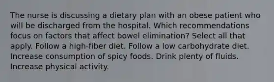 The nurse is discussing a dietary plan with an obese patient who will be discharged from the hospital. Which recommendations focus on factors that affect bowel elimination? Select all that apply. Follow a high-fiber diet. Follow a low carbohydrate diet. Increase consumption of spicy foods. Drink plenty of fluids. Increase physical activity.