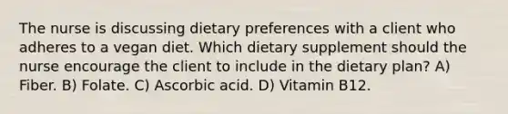 The nurse is discussing dietary preferences with a client who adheres to a vegan diet. Which dietary supplement should the nurse encourage the client to include in the dietary plan? A) Fiber. B) Folate. C) Ascorbic acid. D) Vitamin B12.