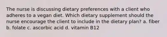 The nurse is discussing dietary preferences with a client who adheres to a vegan diet. Which dietary supplement should the nurse encourage the client to include in the dietary plan? a. fiber b. folate c. ascorbic acid d. vitamin B12