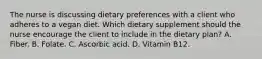 The nurse is discussing dietary preferences with a client who adheres to a vegan diet. Which dietary supplement should the nurse encourage the client to include in the dietary plan? A. Fiber. B. Folate. C. Ascorbic acid. D. Vitamin B12.