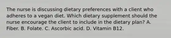 The nurse is discussing dietary preferences with a client who adheres to a vegan diet. Which dietary supplement should the nurse encourage the client to include in the dietary plan? A. Fiber. B. Folate. C. Ascorbic acid. D. Vitamin B12.