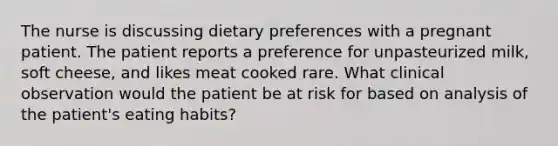 The nurse is discussing dietary preferences with a pregnant patient. The patient reports a preference for unpasteurized milk, soft cheese, and likes meat cooked rare. What clinical observation would the patient be at risk for based on analysis of the patient's eating habits?