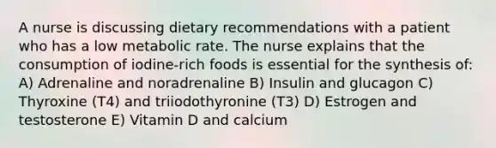 A nurse is discussing dietary recommendations with a patient who has a low metabolic rate. The nurse explains that the consumption of iodine-rich foods is essential for the synthesis of: A) Adrenaline and noradrenaline B) Insulin and glucagon C) Thyroxine (T4) and triiodothyronine (T3) D) Estrogen and testosterone E) Vitamin D and calcium