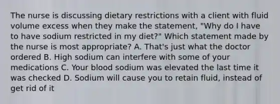 The nurse is discussing dietary restrictions with a client with fluid volume excess when they make the statement, "Why do I have to have sodium restricted in my diet?" Which statement made by the nurse is most appropriate? A. That's just what the doctor ordered B. High sodium can interfere with some of your medications C. Your blood sodium was elevated the last time it was checked D. Sodium will cause you to retain fluid, instead of get rid of it