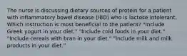 The nurse is discussing dietary sources of protein for a patient with inflammatory bowel disease (IBD) who is lactose intolerant. Which instruction is most beneficial to the patient? "Include Greek yogurt in your diet." "Include cold foods in your diet." "Include cereals with bran in your diet." "Include milk and milk products in your diet."