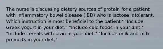 The nurse is discussing dietary sources of protein for a patient with inflammatory bowel disease (IBD) who is lactose intolerant. Which instruction is most beneficial to the patient? "Include Greek yogurt in your diet." "Include cold foods in your diet." "Include cereals with bran in your diet." "Include milk and milk products in your diet."