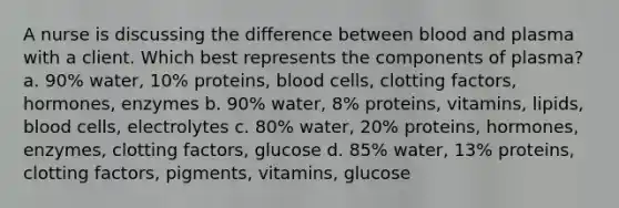 A nurse is discussing the difference between blood and plasma with a client. Which best represents the components of plasma? a. 90% water, 10% proteins, blood cells, clotting factors, hormones, enzymes b. 90% water, 8% proteins, vitamins, lipids, blood cells, electrolytes c. 80% water, 20% proteins, hormones, enzymes, clotting factors, glucose d. 85% water, 13% proteins, clotting factors, pigments, vitamins, glucose