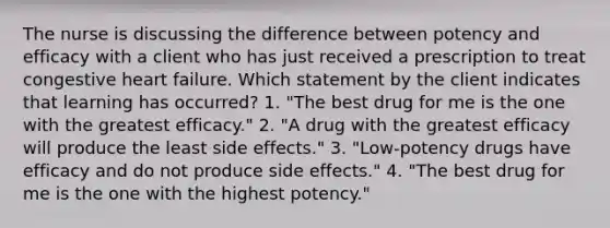 The nurse is discussing the difference between potency and efficacy with a client who has just received a prescription to treat congestive heart failure. Which statement by the client indicates that learning has occurred? 1. "The best drug for me is the one with the greatest efficacy." 2. "A drug with the greatest efficacy will produce the least side effects." 3. "Low-potency drugs have efficacy and do not produce side effects." 4. "The best drug for me is the one with the highest potency."