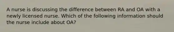 A nurse is discussing the difference between RA and OA with a newly licensed nurse. Which of the following information should the nurse include about OA?