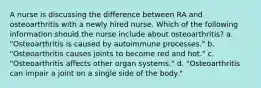 A nurse is discussing the difference between RA and osteoarthritis with a newly hired nurse. Which of the following information should the nurse include about osteoarthritis? a. "Osteoarthritis is caused by autoimmune processes." b. "Osteoarthritis causes joints to become red and hot." c. "Osteoarthritis affects other organ systems." d. "Osteoarthritis can impair a joint on a single side of the body."